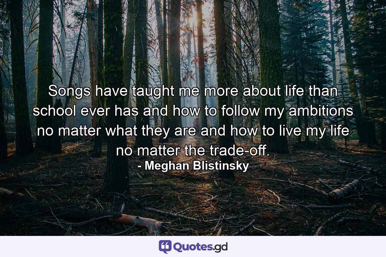 Songs have taught me more about life than school ever has and how to follow my ambitions no matter what they are and how to live my life no matter the trade-off. - Quote by Meghan Blistinsky