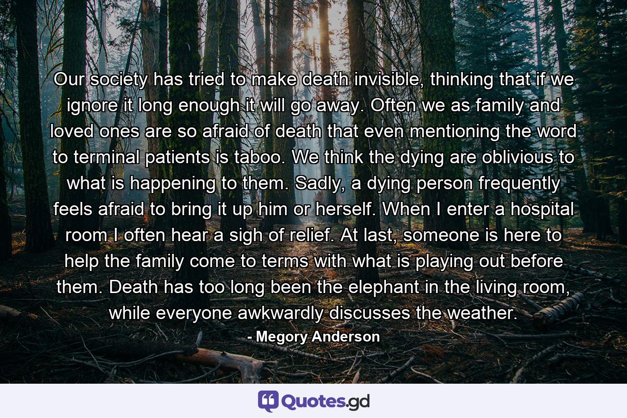 Our society has tried to make death invisible, thinking that if we ignore it long enough it will go away. Often we as family and loved ones are so afraid of death that even mentioning the word to terminal patients is taboo. We think the dying are oblivious to what is happening to them. Sadly, a dying person frequently feels afraid to bring it up him or herself. When I enter a hospital room I often hear a sigh of relief. At last, someone is here to help the family come to terms with what is playing out before them. Death has too long been the elephant in the living room, while everyone awkwardly discusses the weather. - Quote by Megory Anderson