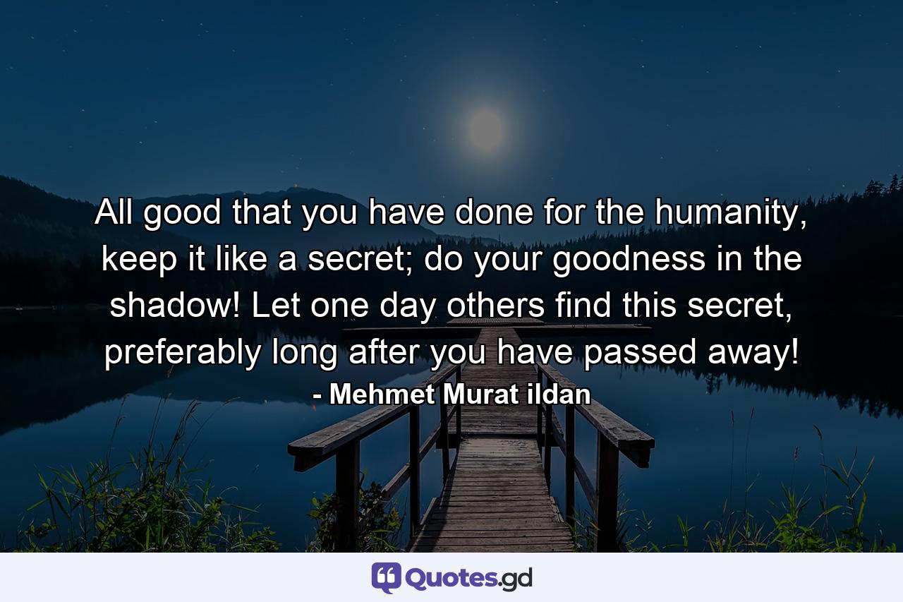 All good that you have done for the humanity, keep it like a secret; do your goodness in the shadow! Let one day others find this secret, preferably long after you have passed away! - Quote by Mehmet Murat ildan