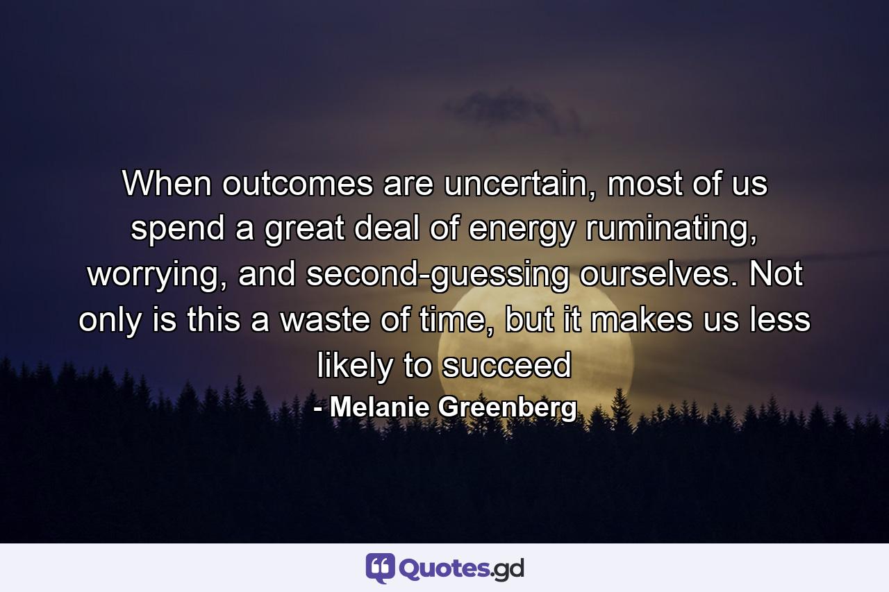 When outcomes are uncertain, most of us spend a great deal of energy ruminating, worrying, and second-guessing ourselves. Not only is this a waste of time, but it makes us less likely to succeed - Quote by Melanie Greenberg