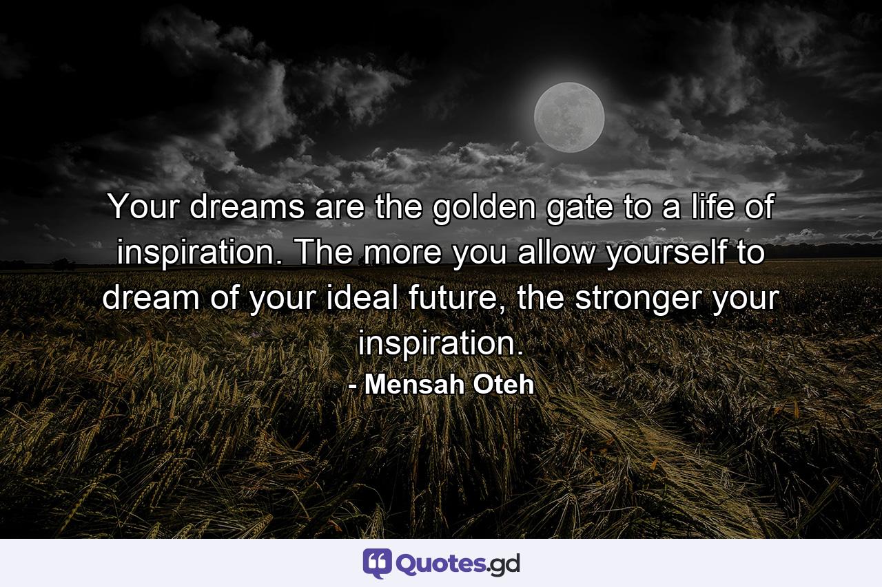 Your dreams are the golden gate to a life of inspiration. The more you allow yourself to dream of your ideal future, the stronger your inspiration. - Quote by Mensah Oteh