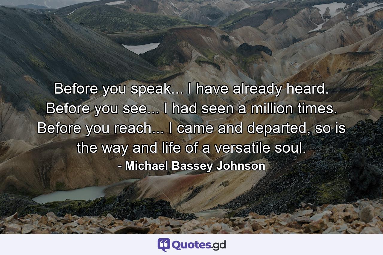 Before you speak... I have already heard. Before you see... I had seen a million times. Before you reach... I came and departed, so is the way and life of a versatile soul. - Quote by Michael Bassey Johnson