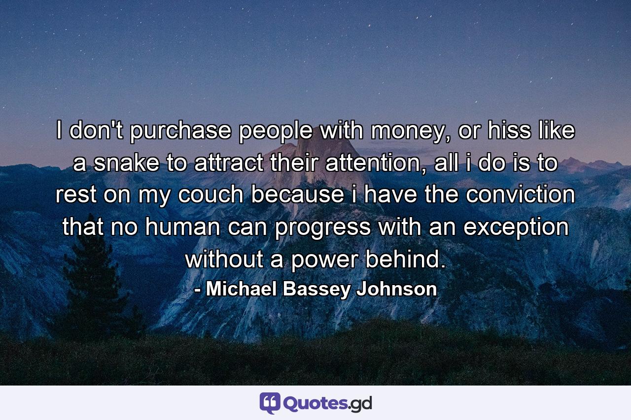 I don't purchase people with money, or hiss like a snake to attract their attention, all i do is to rest on my couch because i have the conviction that no human can progress with an exception without a power behind. - Quote by Michael Bassey Johnson