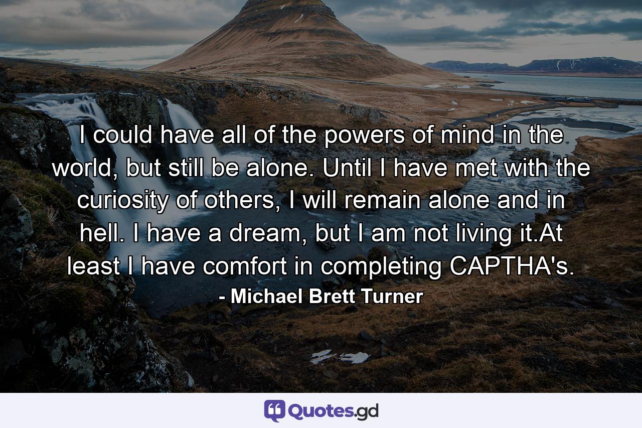 I could have all of the powers of mind in the world, but still be alone. Until I have met with the curiosity of others, I will remain alone and in hell. I have a dream, but I am not living it.At least I have comfort in completing CAPTHA's. - Quote by Michael Brett Turner