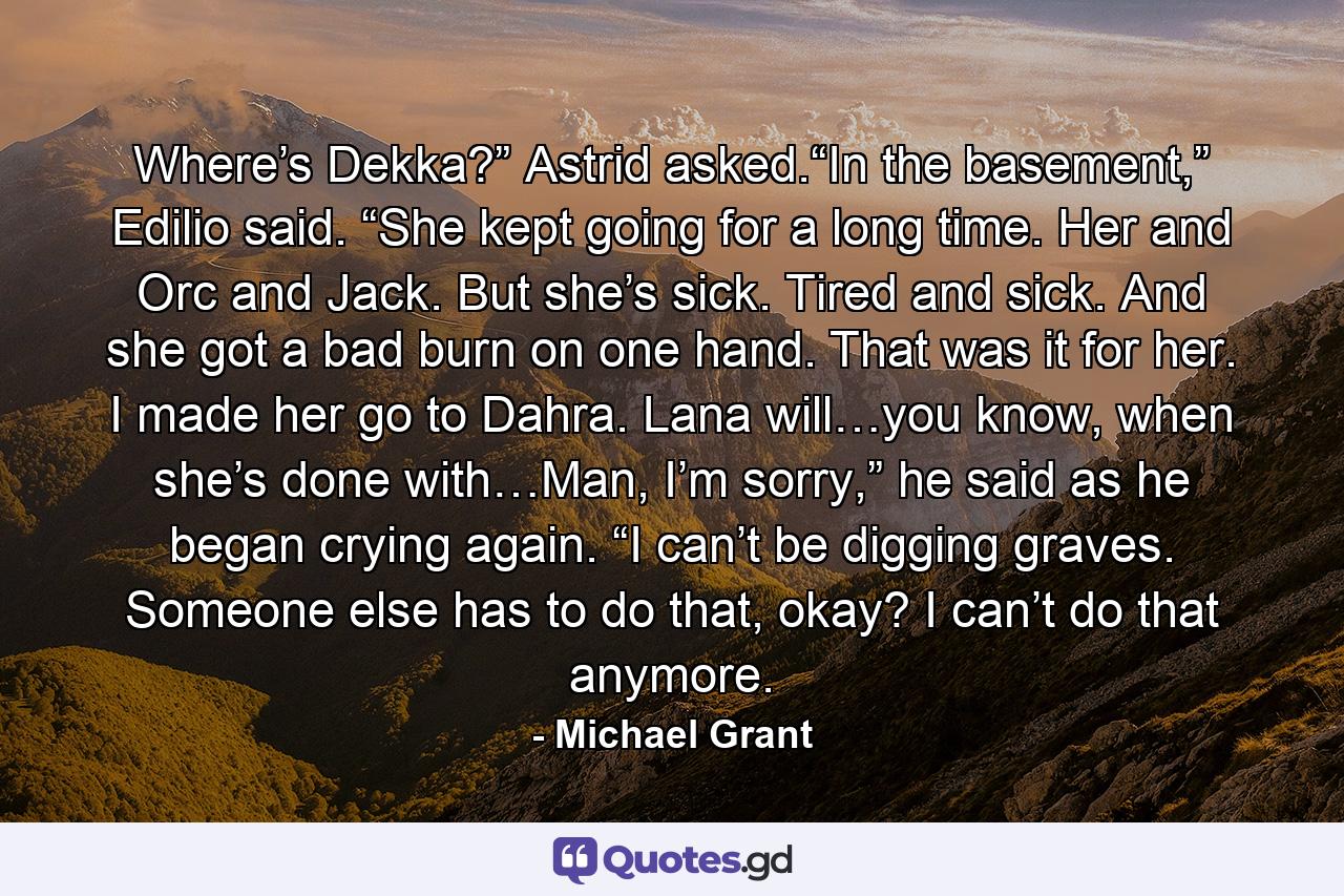 Where’s Dekka?” Astrid asked.“In the basement,” Edilio said. “She kept going for a long time. Her and Orc and Jack. But she’s sick. Tired and sick. And she got a bad burn on one hand. That was it for her. I made her go to Dahra. Lana will…you know, when she’s done with…Man, I’m sorry,” he said as he began crying again. “I can’t be digging graves. Someone else has to do that, okay? I can’t do that anymore. - Quote by Michael Grant