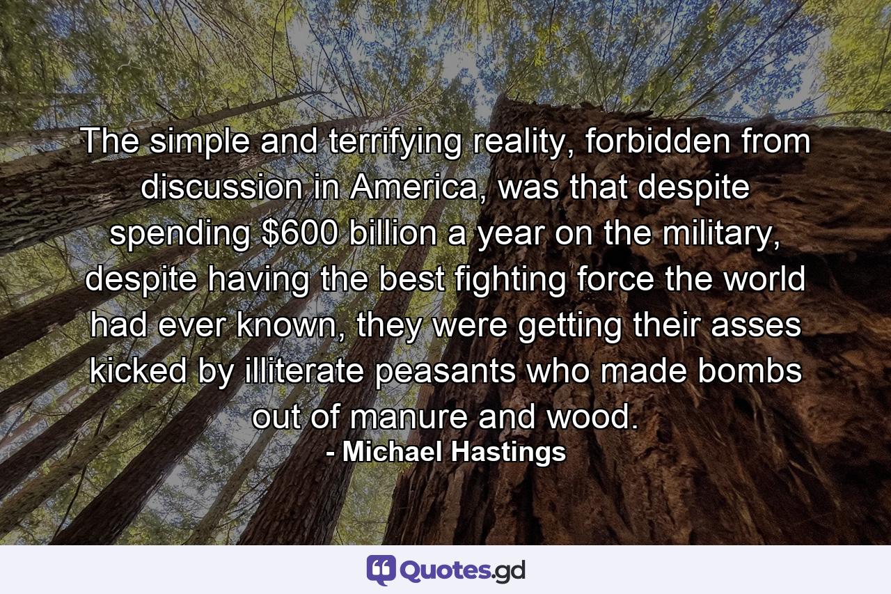 The simple and terrifying reality, forbidden from discussion in America, was that despite spending $600 billion a year on the military, despite having the best fighting force the world had ever known, they were getting their asses kicked by illiterate peasants who made bombs out of manure and wood. - Quote by Michael Hastings