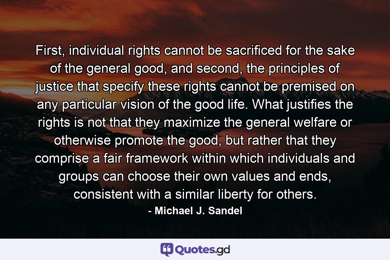 First, individual rights cannot be sacrificed for the sake of the general good, and second, the principles of justice that specify these rights cannot be premised on any particular vision of the good life. What justifies the rights is not that they maximize the general welfare or otherwise promote the good, but rather that they comprise a fair framework within which individuals and groups can choose their own values and ends, consistent with a similar liberty for others. - Quote by Michael J. Sandel