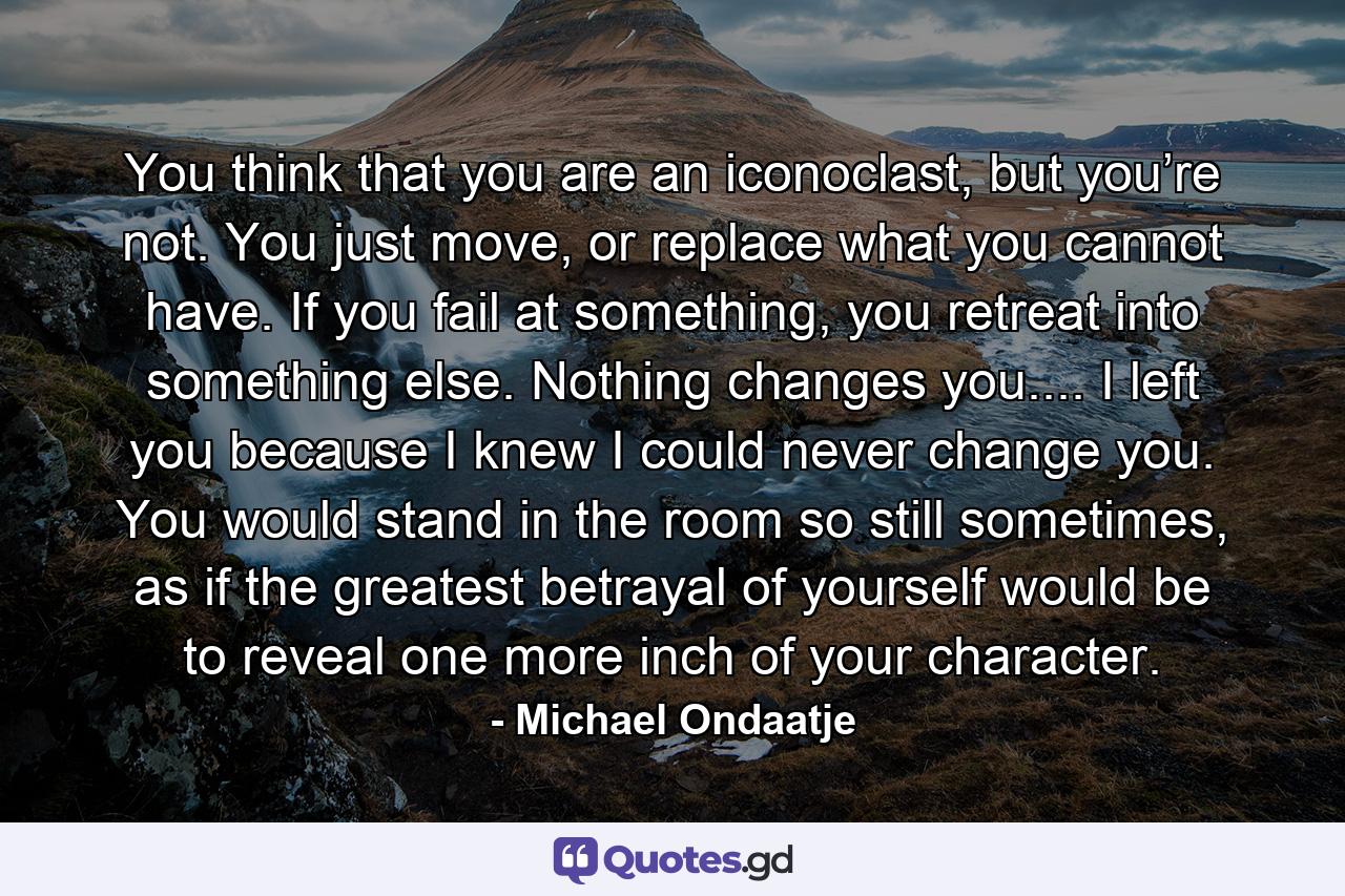 You think that you are an iconoclast, but you’re not. You just move, or replace what you cannot have. If you fail at something, you retreat into something else. Nothing changes you.... I left you because I knew I could never change you. You would stand in the room so still sometimes, as if the greatest betrayal of yourself would be to reveal one more inch of your character. - Quote by Michael Ondaatje