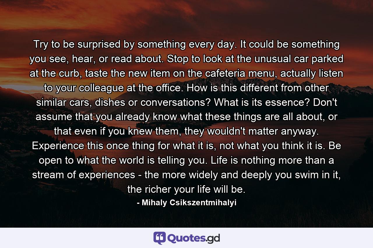 Try to be surprised by something every day. It could be something you see, hear, or read about. Stop to look at the unusual car parked at the curb, taste the new item on the cafeteria menu, actually listen to your colleague at the office. How is this different from other similar cars, dishes or conversations? What is its essence? Don't assume that you already know what these things are all about, or that even if you knew them, they wouldn't matter anyway. Experience this once thing for what it is, not what you think it is. Be open to what the world is telling you. Life is nothing more than a stream of experiences - the more widely and deeply you swim in it, the richer your life will be. - Quote by Mihaly Csikszentmihalyi