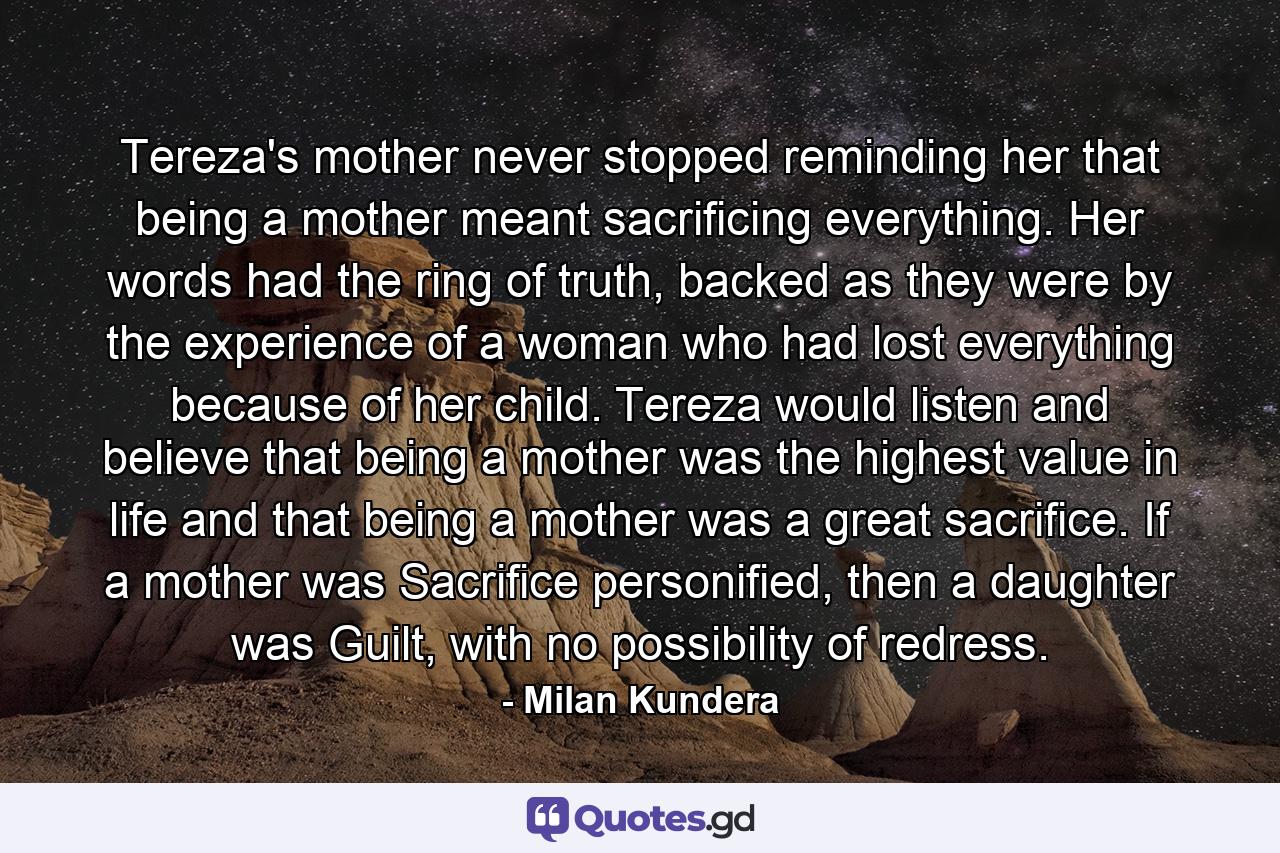 Tereza's mother never stopped reminding her that being a mother meant sacrificing everything. Her words had the ring of truth, backed as they were by the experience of a woman who had lost everything because of her child. Tereza would listen and believe that being a mother was the highest value in life and that being a mother was a great sacrifice. If a mother was Sacrifice personified, then a daughter was Guilt, with no possibility of redress. - Quote by Milan Kundera