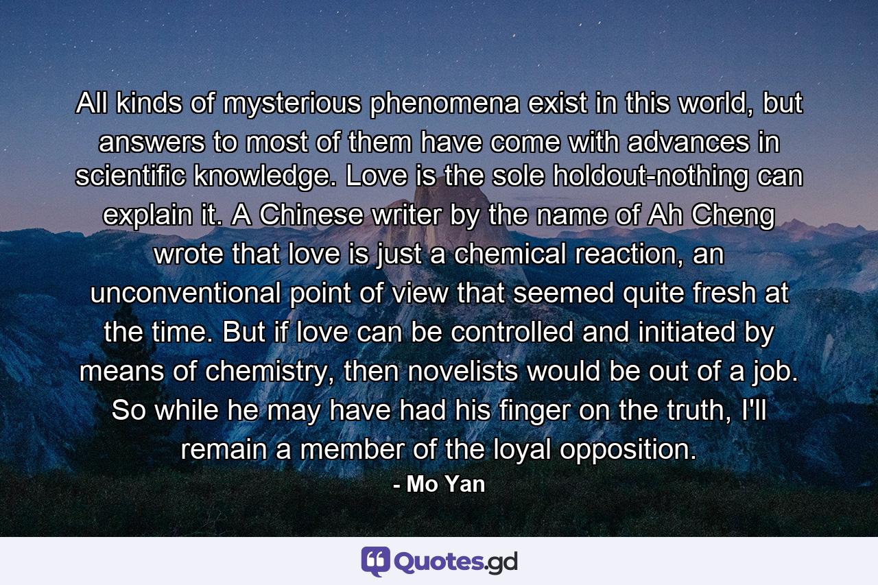 All kinds of mysterious phenomena exist in this world, but answers to most of them have come with advances in scientific knowledge. Love is the sole holdout-nothing can explain it. A Chinese writer by the name of Ah Cheng wrote that love is just a chemical reaction, an unconventional point of view that seemed quite fresh at the time. But if love can be controlled and initiated by means of chemistry, then novelists would be out of a job. So while he may have had his finger on the truth, I'll remain a member of the loyal opposition. - Quote by Mo Yan