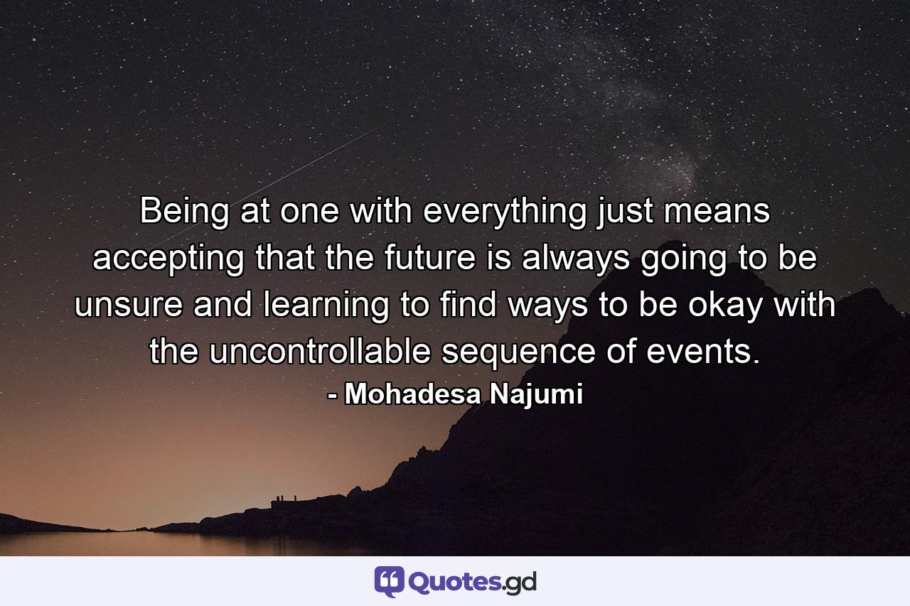 Being at one with everything just means accepting that the future is always going to be unsure and learning to find ways to be okay with the uncontrollable sequence of events. - Quote by Mohadesa Najumi