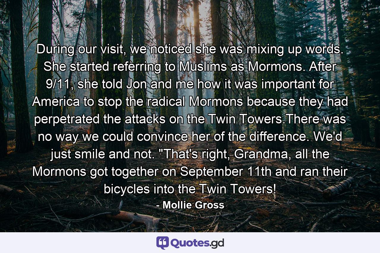 During our visit, we noticed she was mixing up words. She started referring to Muslims as Mormons. After 9/11, she told Jon and me how it was important for America to stop the radical Mormons because they had perpetrated the attacks on the Twin Towers.There was no way we could convince her of the difference. We'd just smile and not. 