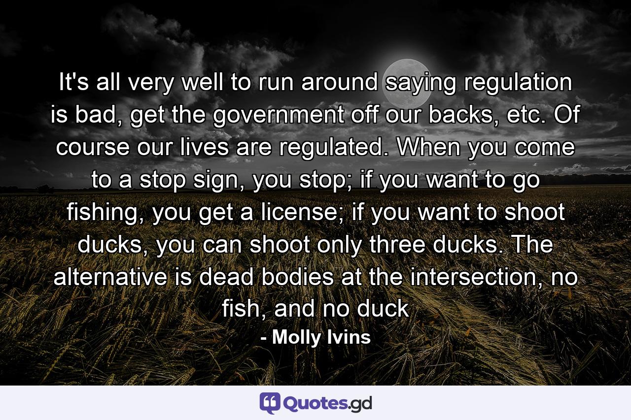 It's all very well to run around saying regulation is bad, get the government off our backs, etc. Of course our lives are regulated. When you come to a stop sign, you stop; if you want to go fishing, you get a license; if you want to shoot ducks, you can shoot only three ducks. The alternative is dead bodies at the intersection, no fish, and no duck - Quote by Molly Ivins