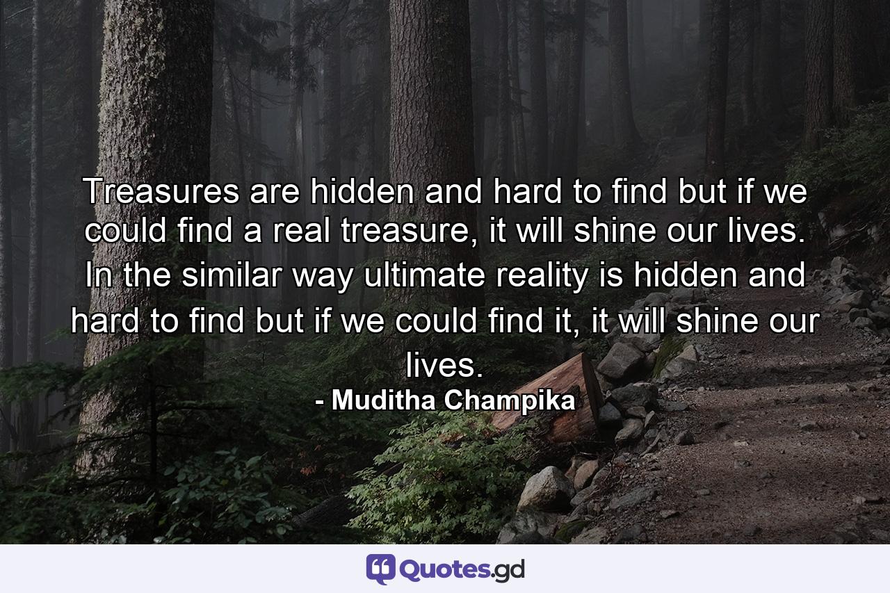 Treasures are hidden and hard to find but if we could find a real treasure, it will shine our lives. In the similar way ultimate reality is hidden and hard to find but if we could find it, it will shine our lives. - Quote by Muditha Champika