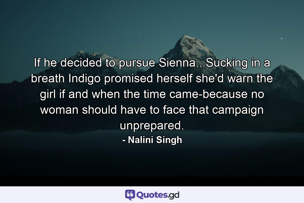 If he decided to pursue Sienna...Sucking in a breath Indigo promised herself she'd warn the girl if and when the time came-because no woman should have to face that campaign unprepared. - Quote by Nalini Singh