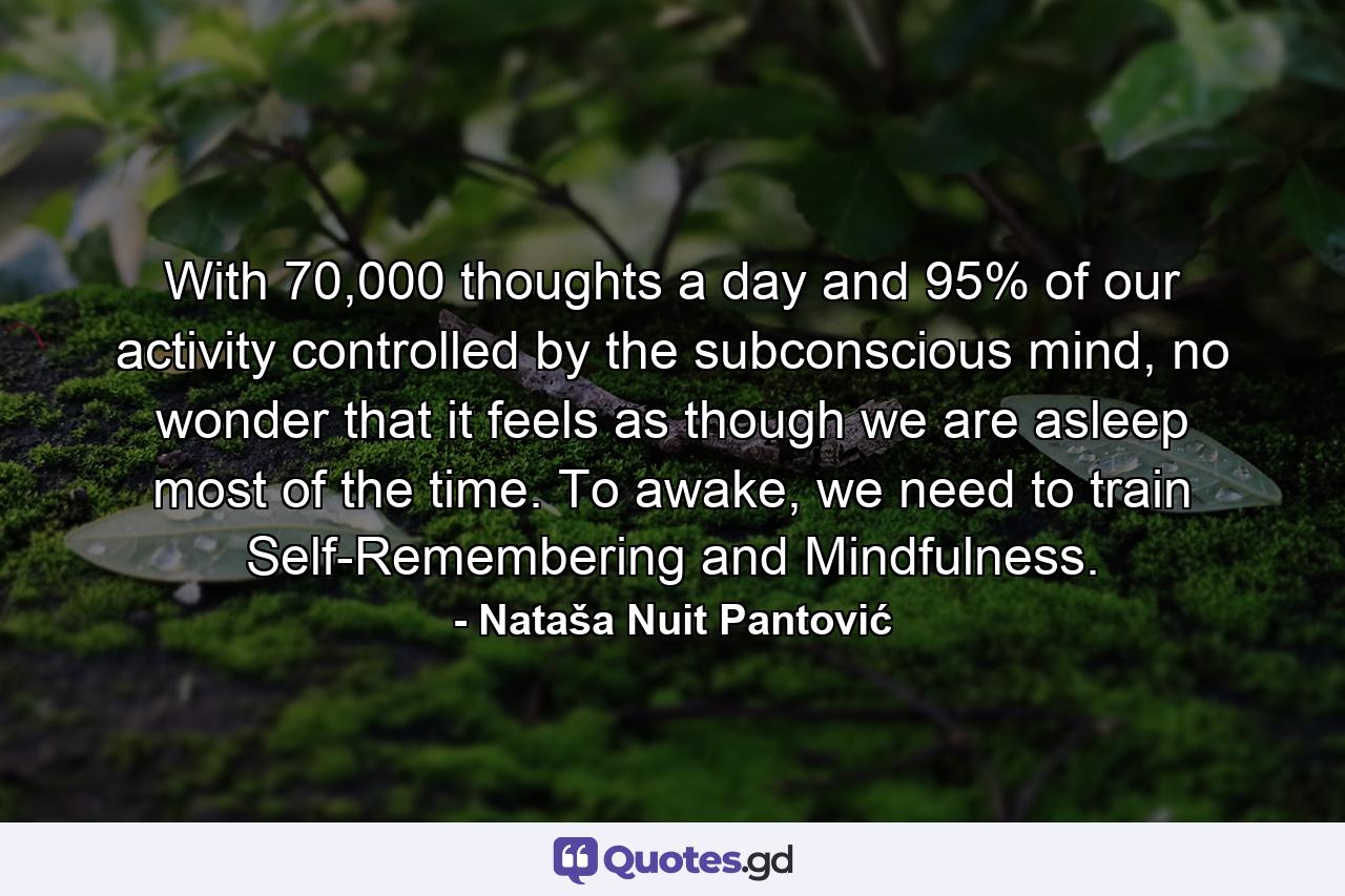 With 70,000 thoughts a day and 95% of our activity controlled by the subconscious mind, no wonder that it feels as though we are asleep most of the time. To awake, we need to train Self-Remembering and Mindfulness. - Quote by Nataša Nuit Pantović