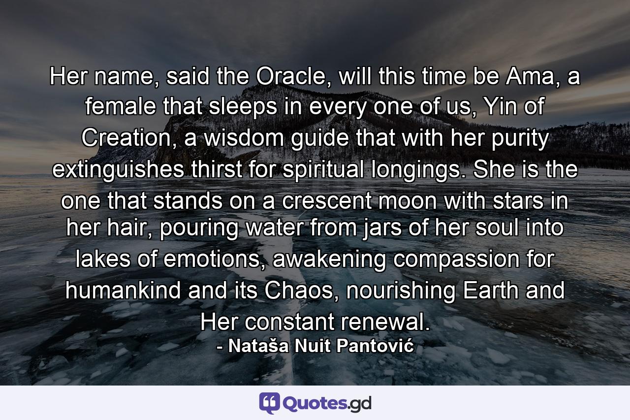 Her name, said the Oracle, will this time be Ama, a female that sleeps in every one of us, Yin of Creation, a wisdom guide that with her purity extinguishes thirst for spiritual longings. She is the one that stands on a crescent moon with stars in her hair, pouring water from jars of her soul into lakes of emotions, awakening compassion for humankind and its Chaos, nourishing Earth and Her constant renewal. - Quote by Nataša Nuit Pantović