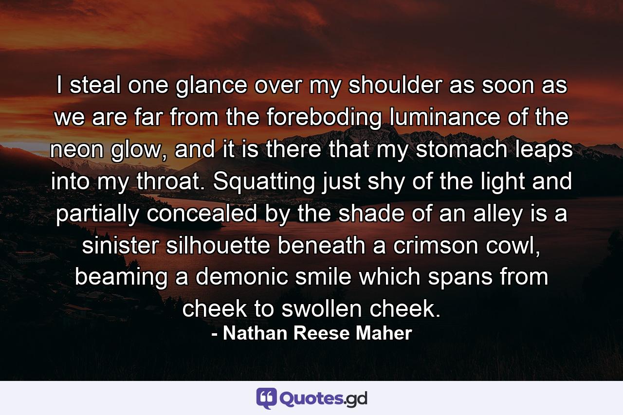 I steal one glance over my shoulder as soon as we are far from the foreboding luminance of the neon glow, and it is there that my stomach leaps into my throat. Squatting just shy of the light and partially concealed by the shade of an alley is a sinister silhouette beneath a crimson cowl, beaming a demonic smile which spans from cheek to swollen cheek. - Quote by Nathan Reese Maher