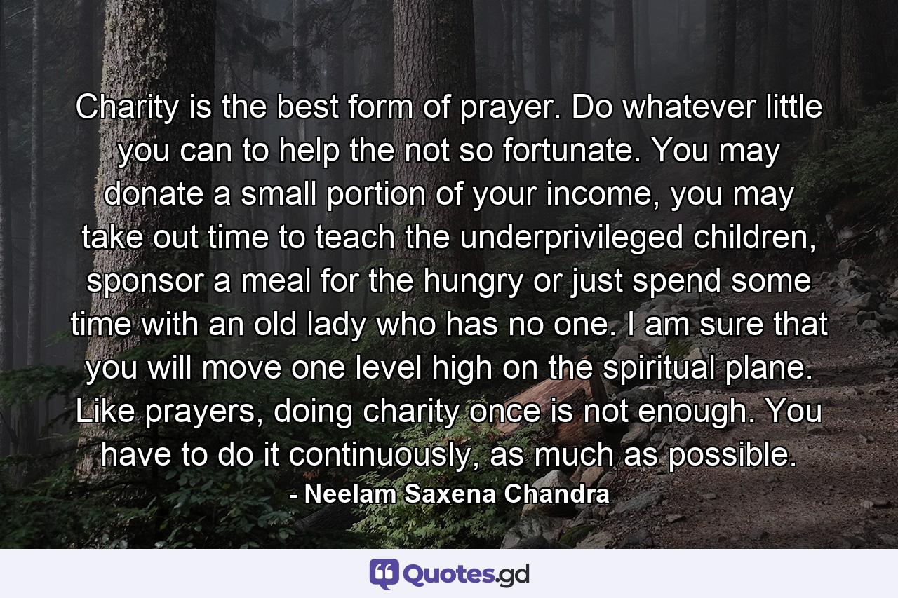 Charity is the best form of prayer. Do whatever little you can to help the not so fortunate. You may donate a small portion of your income, you may take out time to teach the underprivileged children, sponsor a meal for the hungry or just spend some time with an old lady who has no one. I am sure that you will move one level high on the spiritual plane. Like prayers, doing charity once is not enough. You have to do it continuously, as much as possible. - Quote by Neelam Saxena Chandra