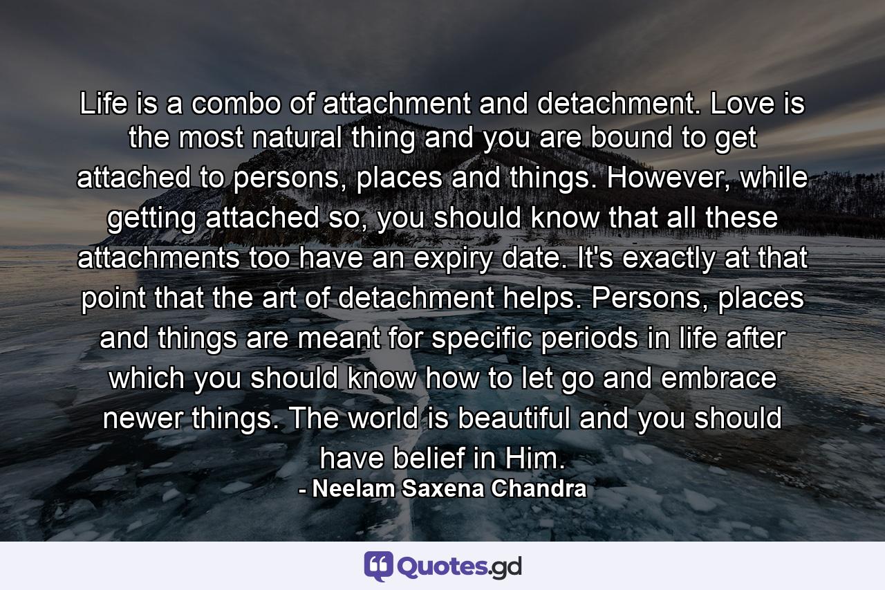 Life is a combo of attachment and detachment. Love is the most natural thing and you are bound to get attached to persons, places and things. However, while getting attached so, you should know that all these attachments too have an expiry date. It's exactly at that point that the art of detachment helps. Persons, places and things are meant for specific periods in life after which you should know how to let go and embrace newer things. The world is beautiful and you should have belief in Him. - Quote by Neelam Saxena Chandra