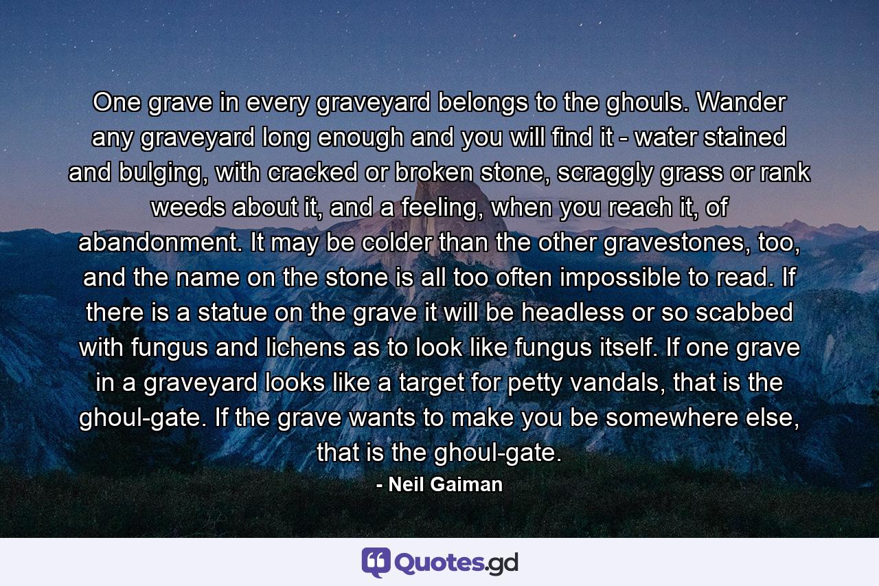 One grave in every graveyard belongs to the ghouls. Wander any graveyard long enough and you will find it - water stained and bulging, with cracked or broken stone, scraggly grass or rank weeds about it, and a feeling, when you reach it, of abandonment. It may be colder than the other gravestones, too, and the name on the stone is all too often impossible to read. If there is a statue on the grave it will be headless or so scabbed with fungus and lichens as to look like fungus itself. If one grave in a graveyard looks like a target for petty vandals, that is the ghoul-gate. If the grave wants to make you be somewhere else, that is the ghoul-gate. - Quote by Neil Gaiman