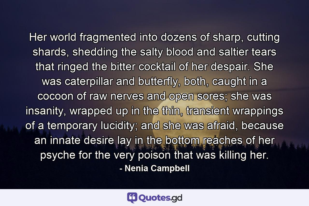 Her world fragmented into dozens of sharp, cutting shards, shedding the salty blood and saltier tears that ringed the bitter cocktail of her despair. She was caterpillar and butterfly, both, caught in a cocoon of raw nerves and open sores; she was insanity, wrapped up in the thin, transient wrappings of a temporary lucidity; and she was afraid, because an innate desire lay in the bottom reaches of her psyche for the very poison that was killing her. - Quote by Nenia Campbell
