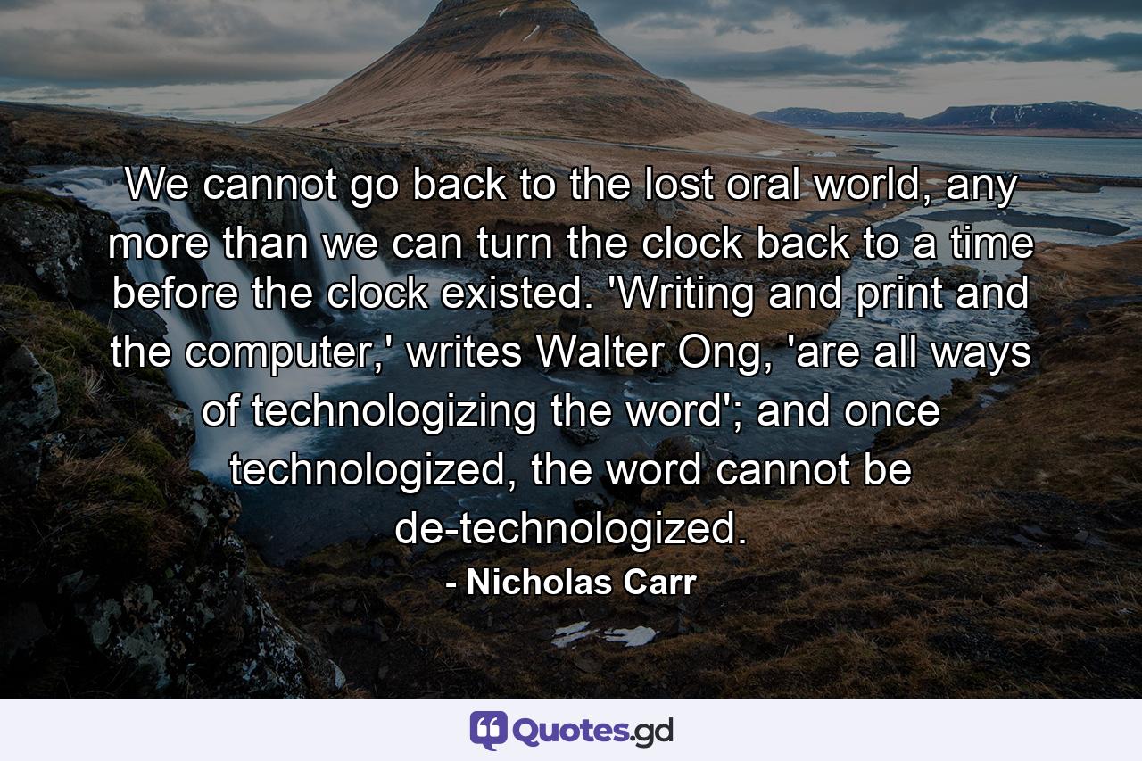 We cannot go back to the lost oral world, any more than we can turn the clock back to a time before the clock existed. 'Writing and print and the computer,' writes Walter Ong, 'are all ways of technologizing the word'; and once technologized, the word cannot be de-technologized. - Quote by Nicholas Carr