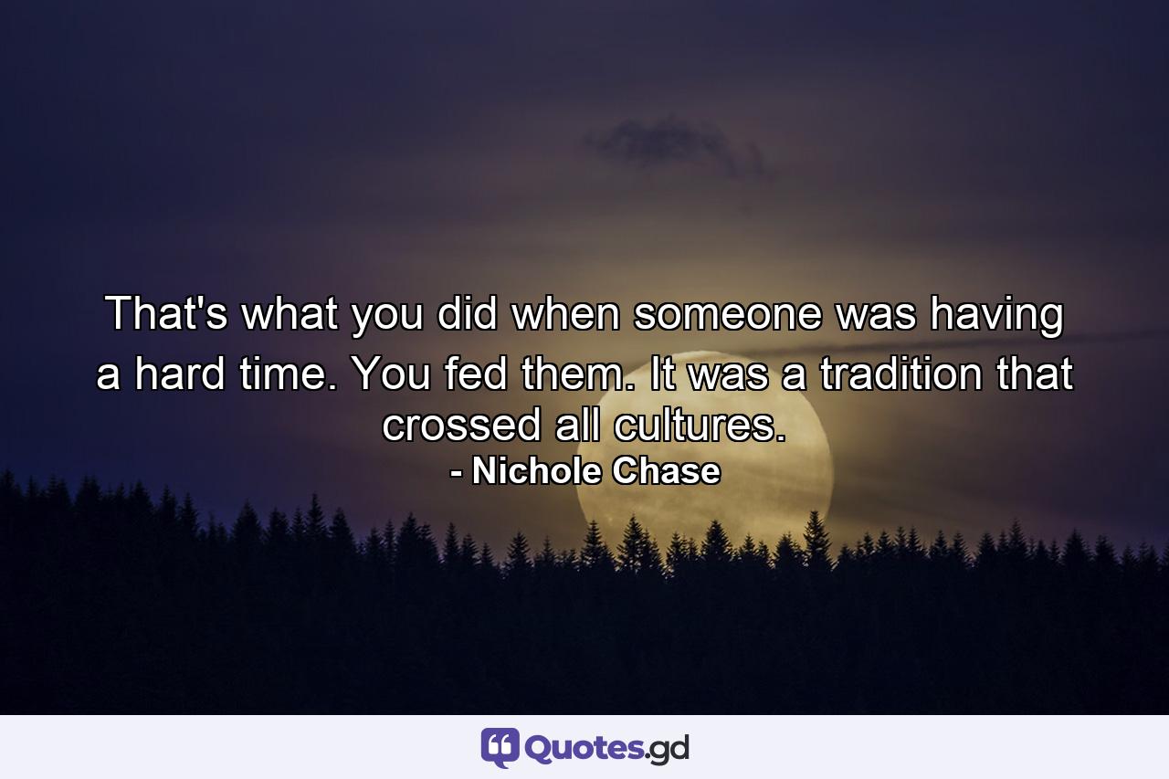 That's what you did when someone was having a hard time. You fed them. It was a tradition that crossed all cultures. - Quote by Nichole Chase