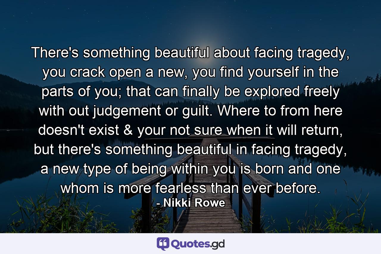 There's something beautiful about facing tragedy, you crack open a new, you find yourself in the parts of you; that can finally be explored freely with out judgement or guilt. Where to from here doesn't exist & your not sure when it will return, but there's something beautiful in facing tragedy, a new type of being within you is born and one whom is more fearless than ever before. - Quote by Nikki Rowe