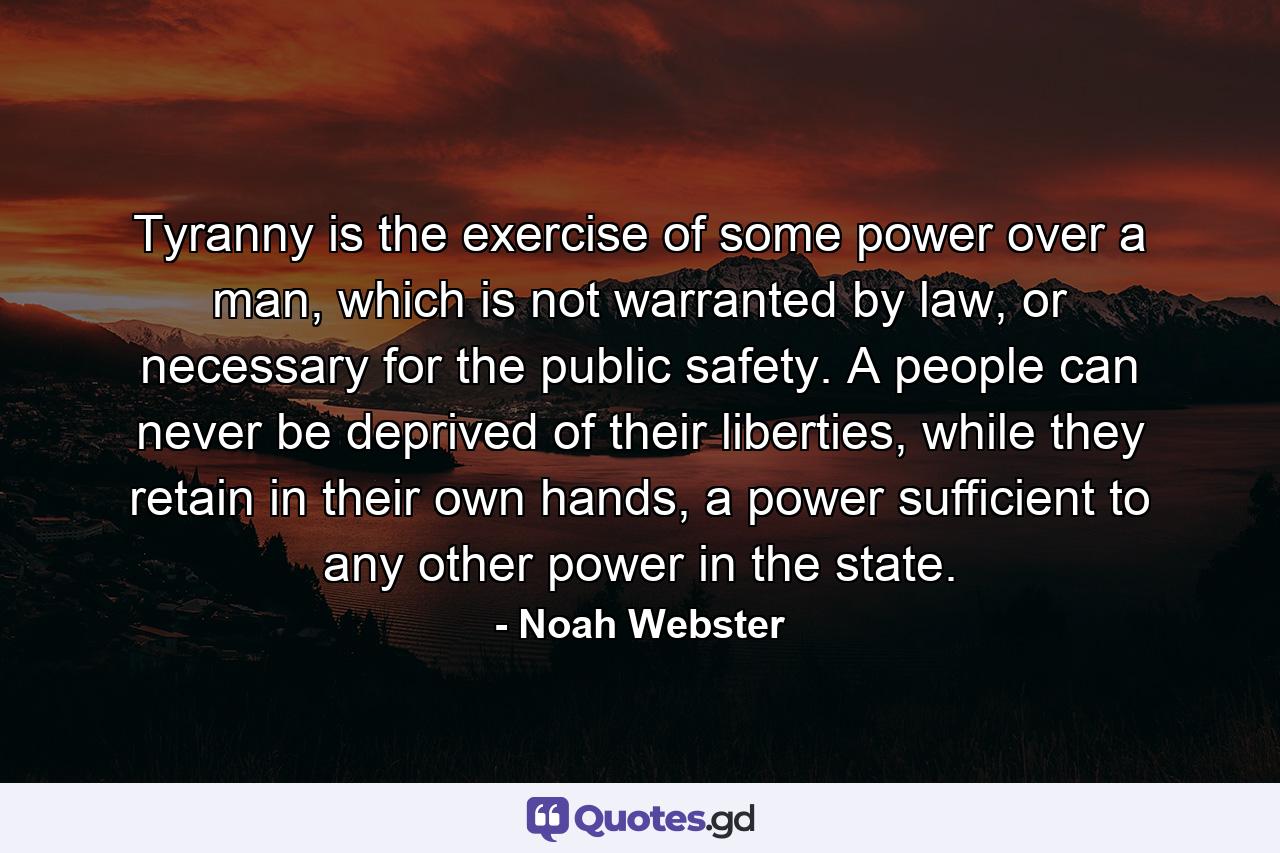 Tyranny is the exercise of some power over a man, which is not warranted by law, or necessary for the public safety. A people can never be deprived of their liberties, while they retain in their own hands, a power sufficient to any other power in the state. - Quote by Noah Webster