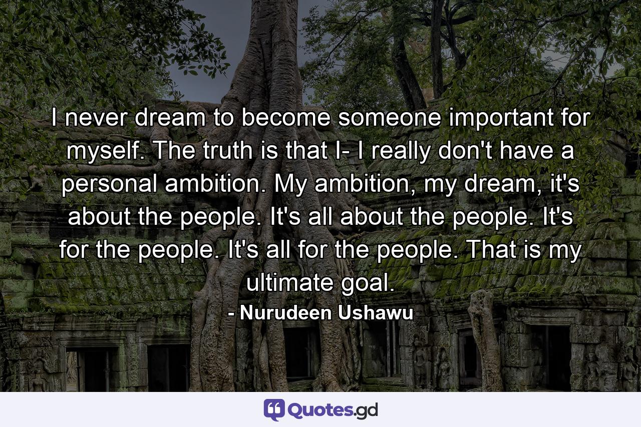 I never dream to become someone important for myself. The truth is that I- I really don't have a personal ambition. My ambition, my dream, it's about the people. It's all about the people. It's for the people. It's all for the people. That is my ultimate goal. - Quote by Nurudeen Ushawu