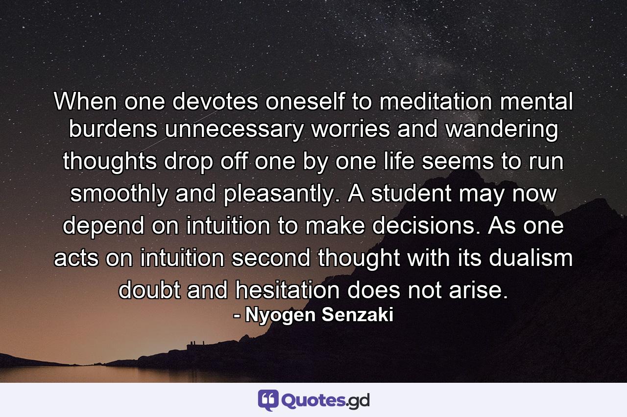 When one devotes oneself to meditation  mental burdens  unnecessary worries  and wandering thoughts drop off one by one  life seems to run smoothly and pleasantly. A student may now depend on intuition to make decisions. As one acts on intuition  second thought  with its dualism  doubt and hesitation  does not arise. - Quote by Nyogen Senzaki