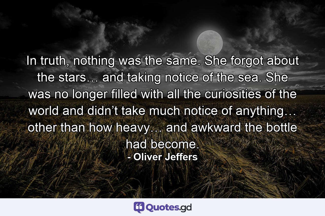 In truth, nothing was the same. She forgot about the stars… and taking notice of the sea. She was no longer filled with all the curiosities of the world and didn’t take much notice of anything… other than how heavy… and awkward the bottle had become. - Quote by Oliver Jeffers