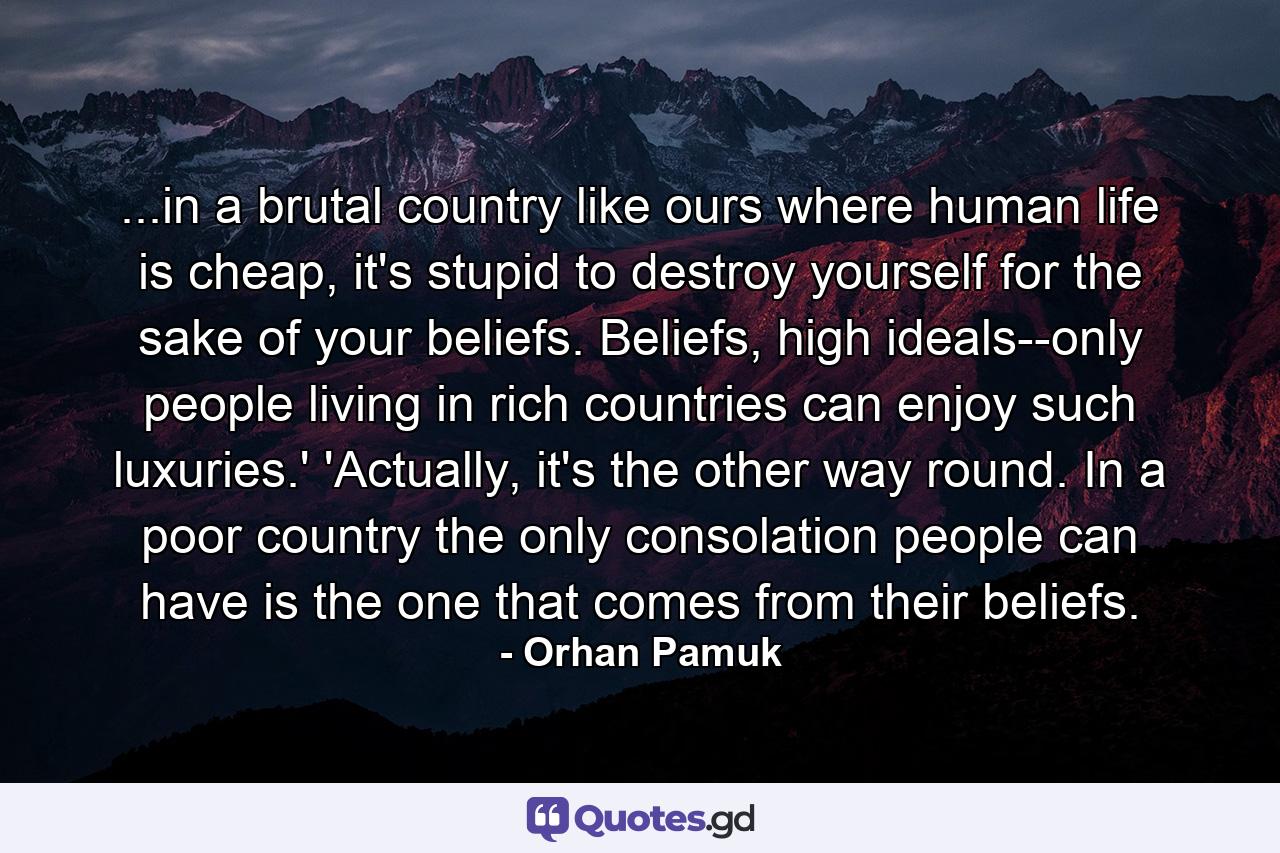 ...in a brutal country like ours where human life is cheap, it's stupid to destroy yourself for the sake of your beliefs. Beliefs, high ideals--only people living in rich countries can enjoy such luxuries.' 'Actually, it's the other way round. In a poor country the only consolation people can have is the one that comes from their beliefs. - Quote by Orhan Pamuk