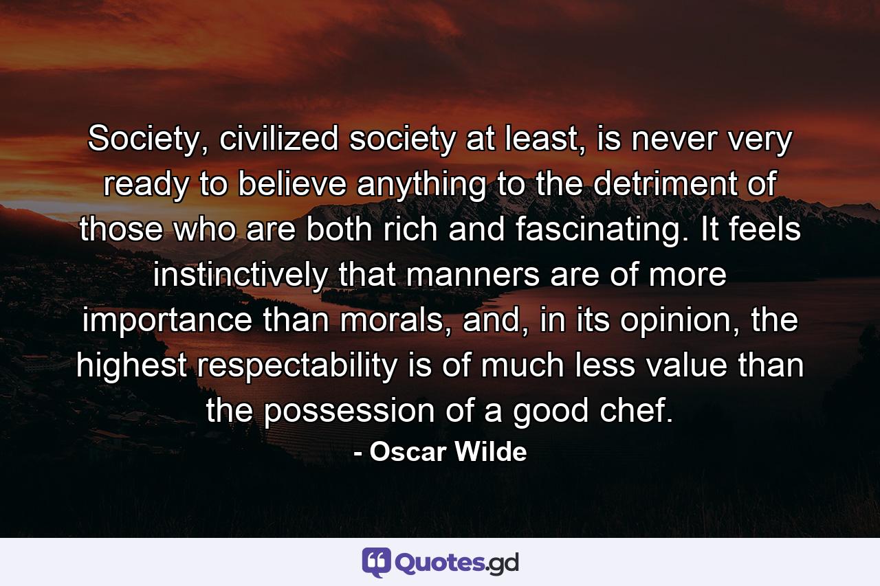 Society, civilized society at least, is never very ready to believe anything to the detriment of those who are both rich and fascinating. It feels instinctively that manners are of more importance than morals, and, in its opinion, the highest respectability is of much less value than the possession of a good chef. - Quote by Oscar Wilde