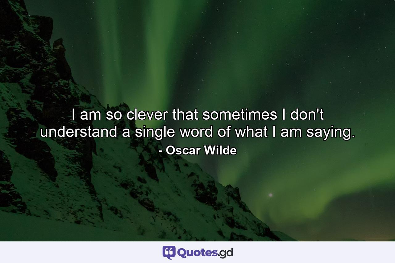 I am so clever that sometimes I don't understand a single word of what I am saying. - Quote by Oscar Wilde