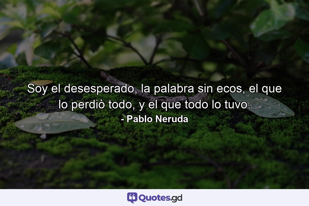 Soy el desesperado, la palabra sin ecos, el que lo perdiò todo, y el que todo lo tuvo. - Quote by Pablo Neruda