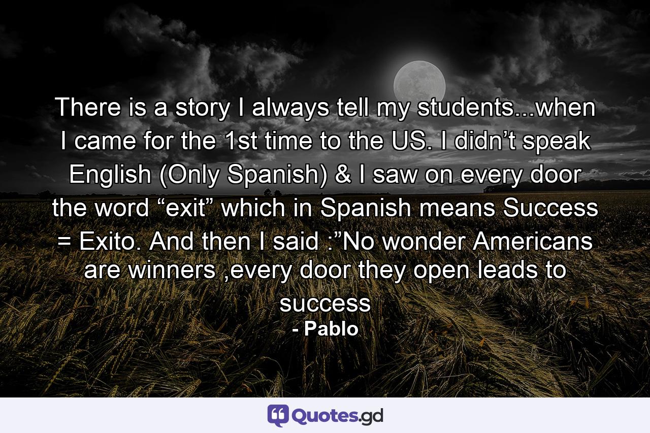 There is a story I always tell my students...when I came for the 1st time to the US. I didn’t speak English (Only Spanish) & I saw on every door the word “exit” which in Spanish means Success = Exito. And then I said :”No wonder Americans are winners ,every door they open leads to success - Quote by Pablo