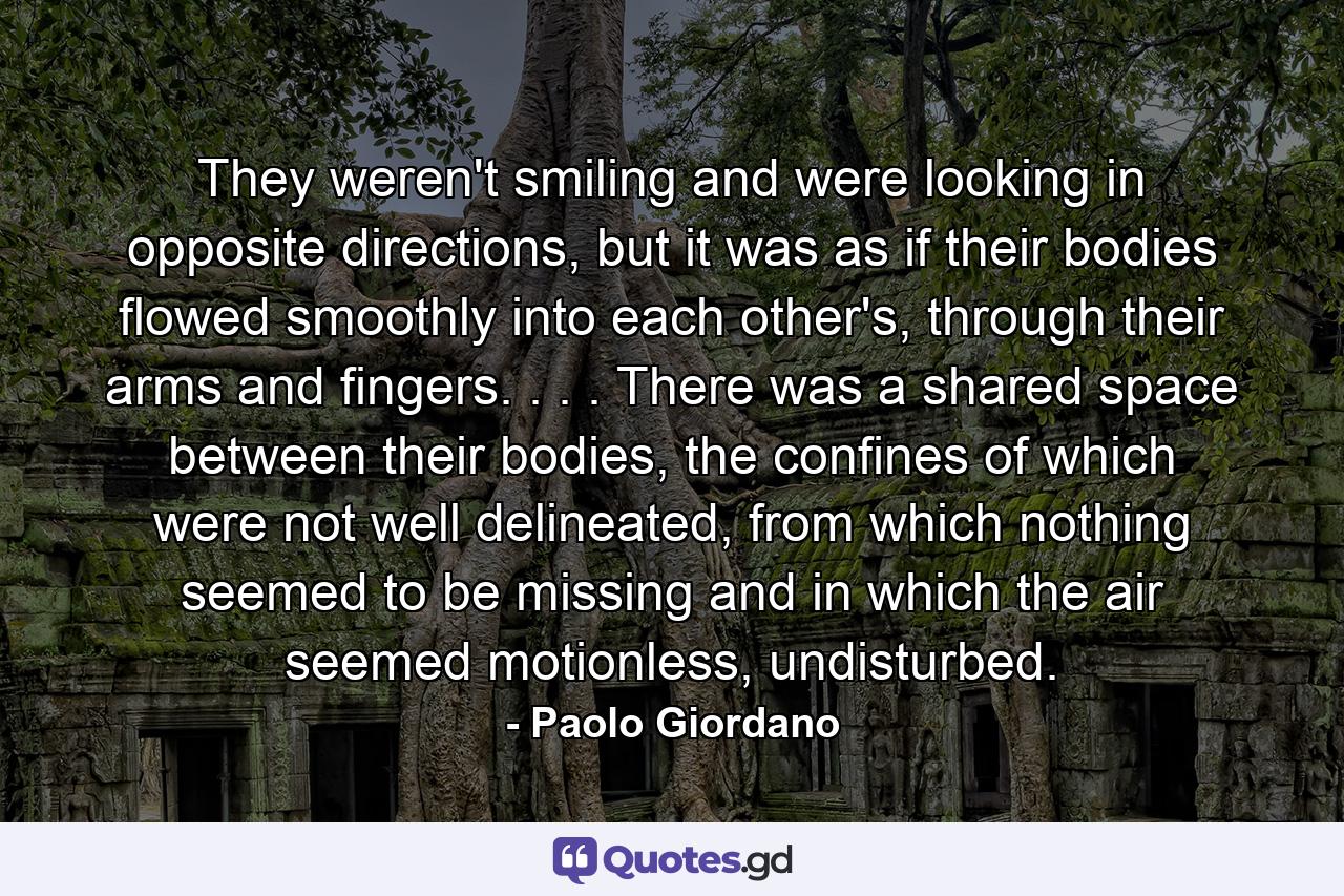 They weren't smiling and were looking in opposite directions, but it was as if their bodies flowed smoothly into each other's, through their arms and fingers. . . . There was a shared space between their bodies, the confines of which were not well delineated, from which nothing seemed to be missing and in which the air seemed motionless, undisturbed. - Quote by Paolo Giordano