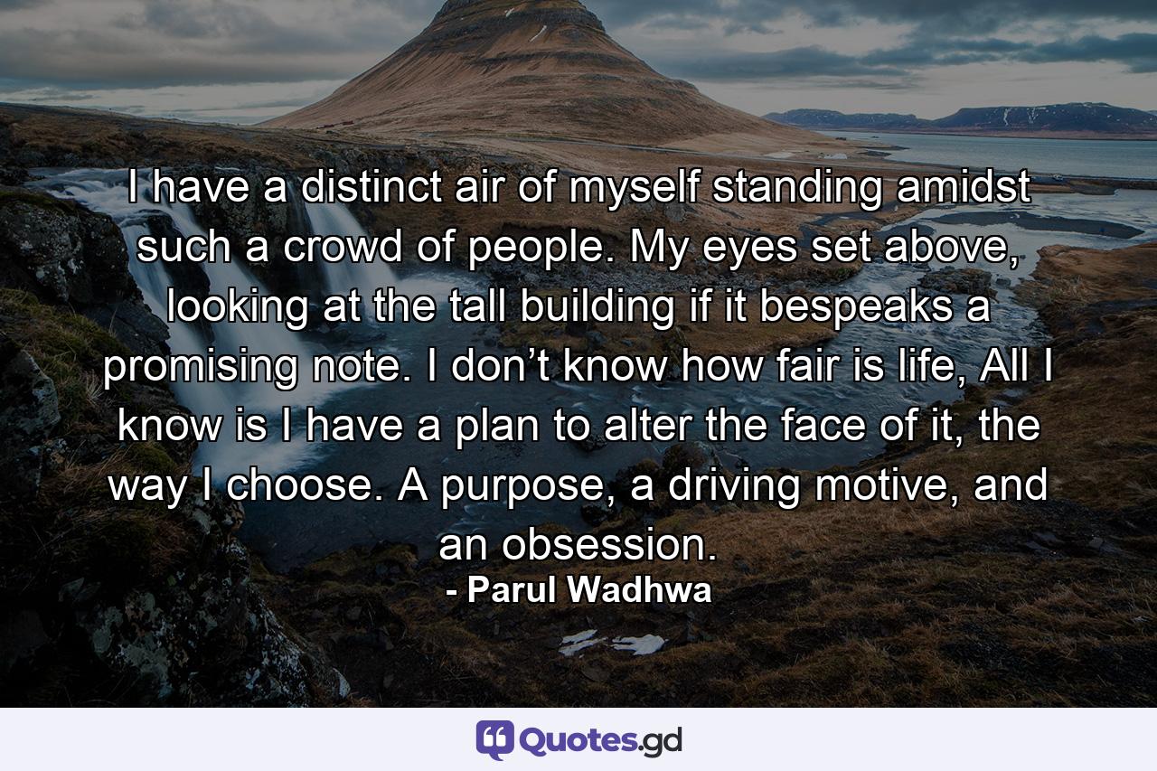 I have a distinct air of myself standing amidst such a crowd of people. My eyes set above, looking at the tall building if it bespeaks a promising note. I don’t know how fair is life, All I know is I have a plan to alter the face of it, the way I choose. A purpose, a driving motive, and an obsession. - Quote by Parul Wadhwa