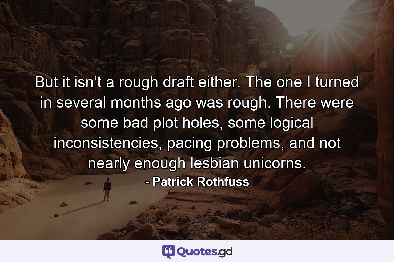 But it isn’t a rough draft either. The one I turned in several months ago was rough. There were some bad plot holes, some logical inconsistencies, pacing problems, and not nearly enough lesbian unicorns. - Quote by Patrick Rothfuss