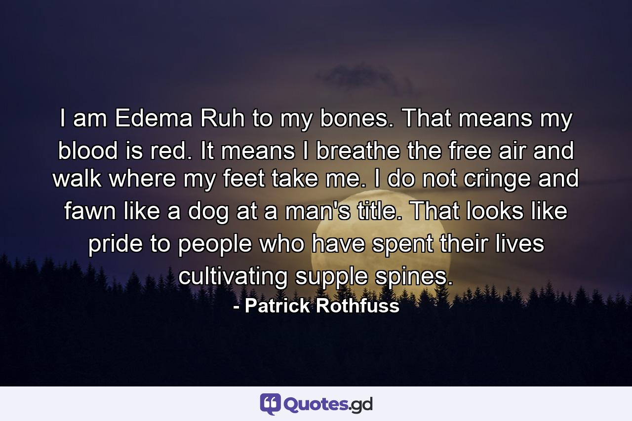 I am Edema Ruh to my bones. That means my blood is red. It means I breathe the free air and walk where my feet take me. I do not cringe and fawn like a dog at a man's title. That looks like pride to people who have spent their lives cultivating supple spines. - Quote by Patrick Rothfuss