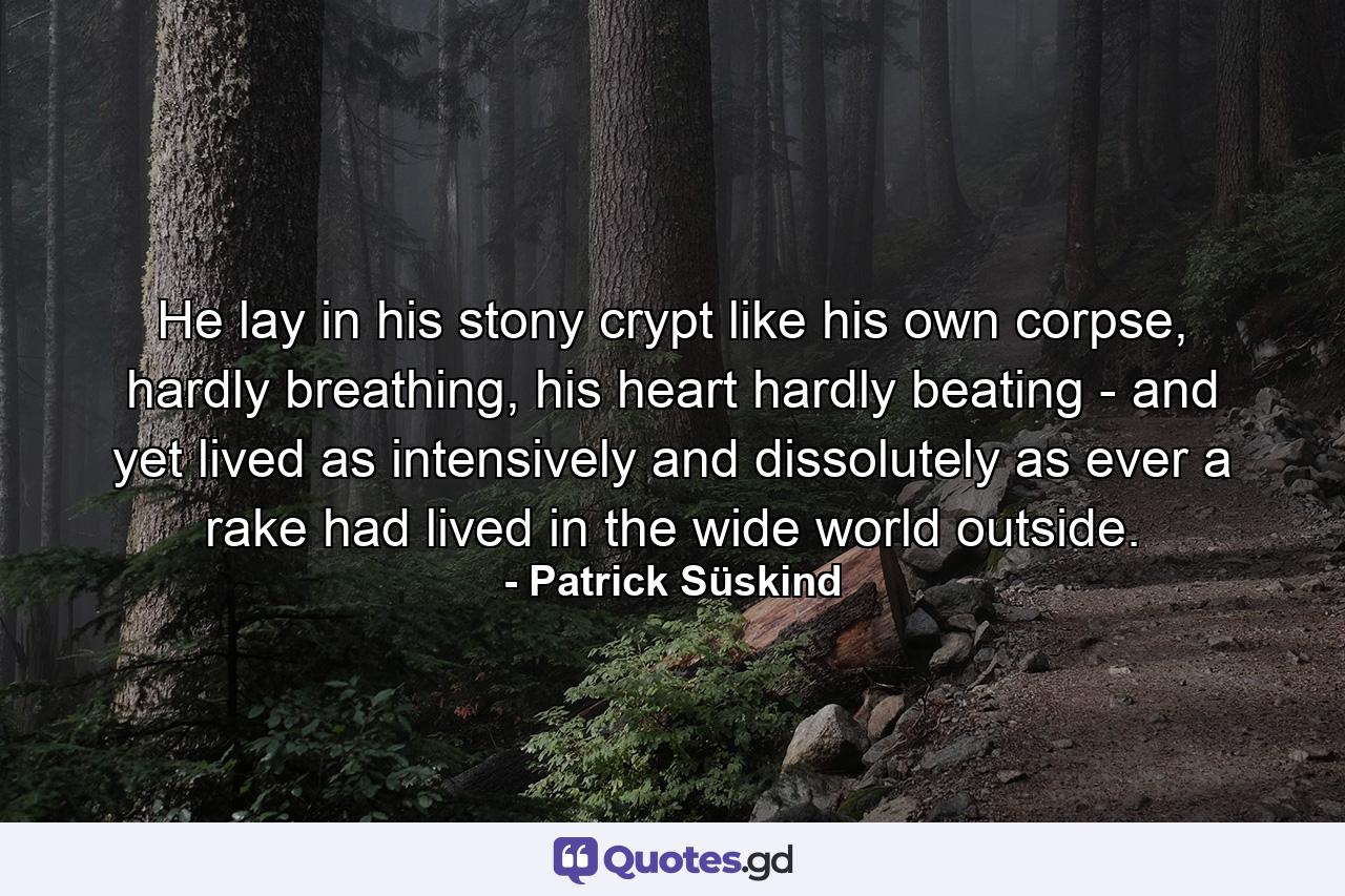 He lay in his stony crypt like his own corpse, hardly breathing, his heart hardly beating - and yet lived as intensively and dissolutely as ever a rake had lived in the wide world outside. - Quote by Patrick Süskind