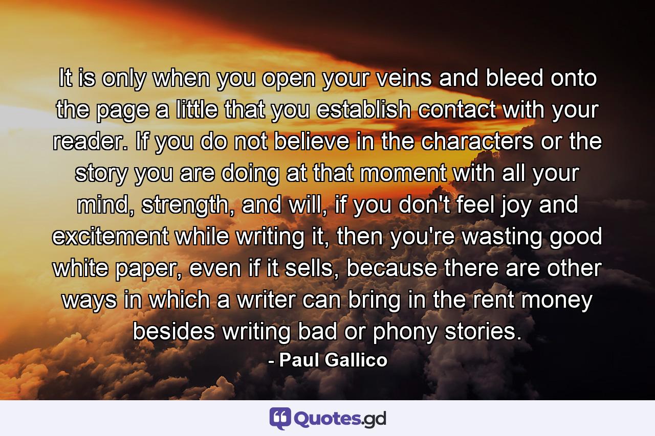 It is only when you open your veins and bleed onto the page a little that you establish contact with your reader. If you do not believe in the characters or the story you are doing at that moment with all your mind, strength, and will, if you don't feel joy and excitement while writing it, then you're wasting good white paper, even if it sells, because there are other ways in which a writer can bring in the rent money besides writing bad or phony stories. - Quote by Paul Gallico