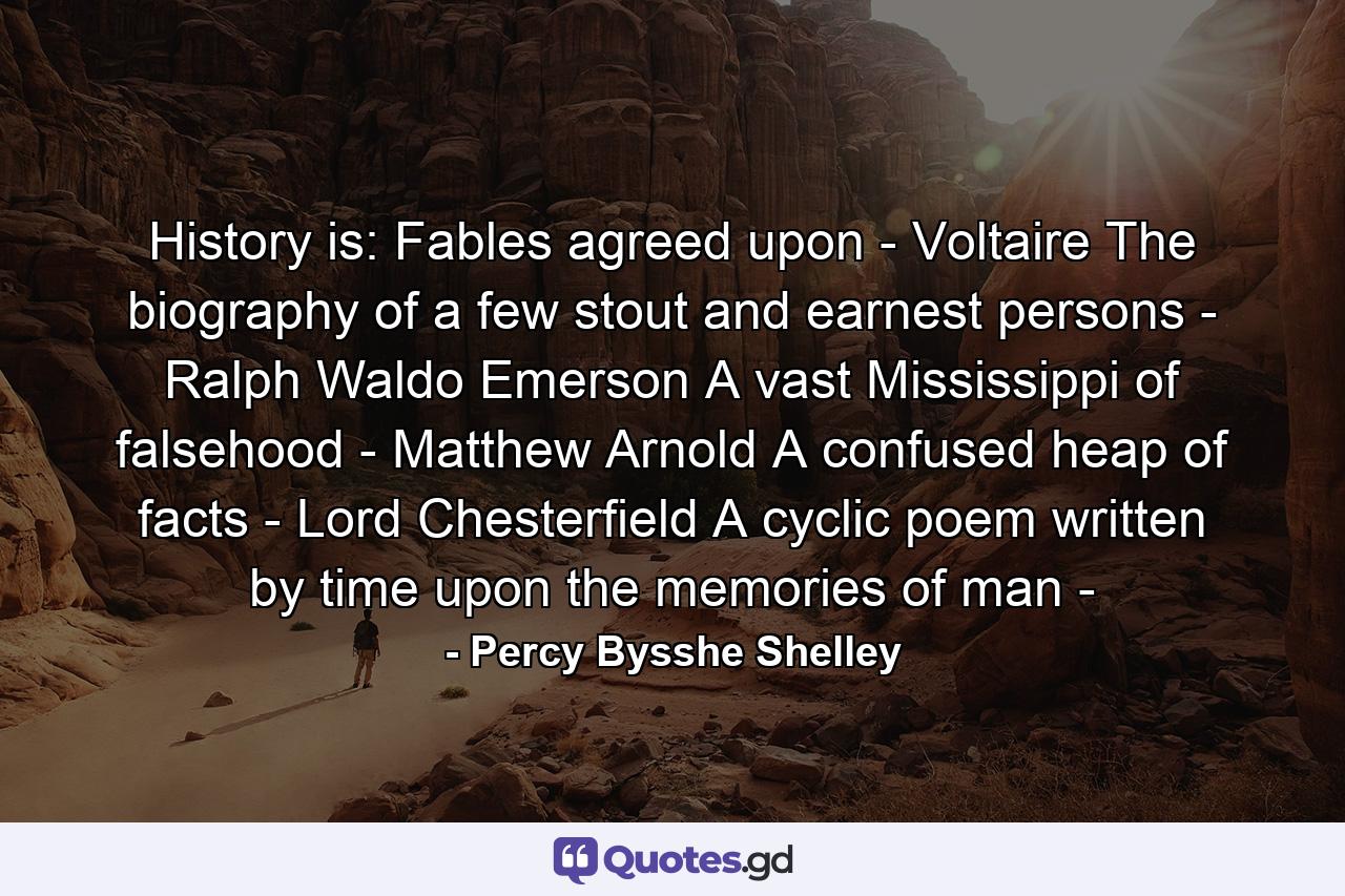 History is: Fables agreed upon - Voltaire The biography of a few stout and earnest persons - Ralph Waldo Emerson A vast Mississippi of falsehood - Matthew Arnold A confused heap of facts - Lord Chesterfield A cyclic poem written by time upon the memories of man - - Quote by Percy Bysshe Shelley