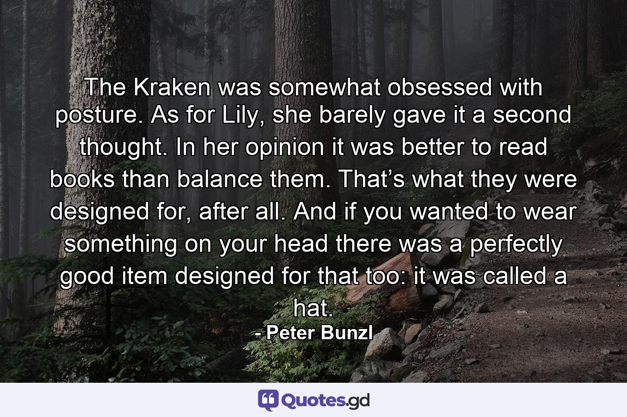 The Kraken was somewhat obsessed with posture. As for Lily, she barely gave it a second thought. In her opinion it was better to read books than balance them. That’s what they were designed for, after all. And if you wanted to wear something on your head there was a perfectly good item designed for that too: it was called a hat. - Quote by Peter Bunzl