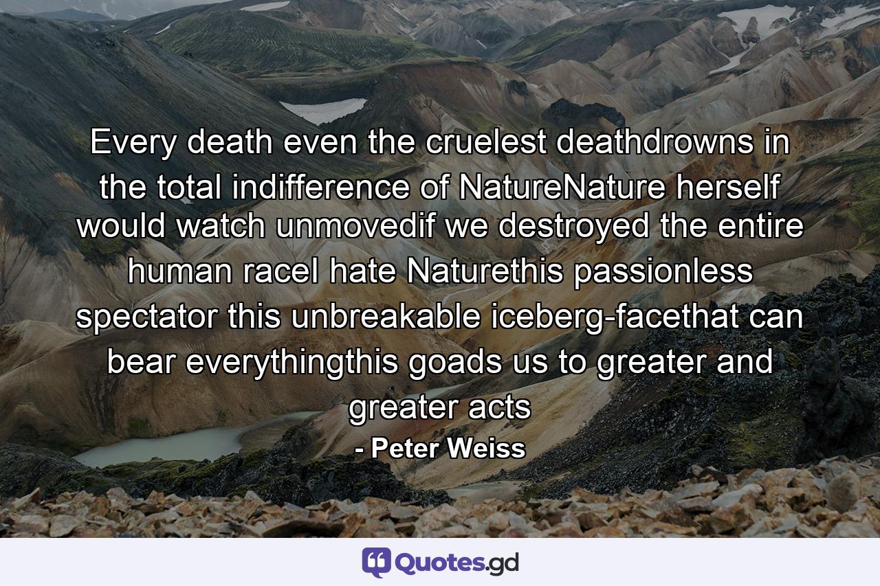 Every death even the cruelest deathdrowns in the total indifference of NatureNature herself would watch unmovedif we destroyed the entire human raceI hate Naturethis passionless spectator this unbreakable iceberg-facethat can bear everythingthis goads us to greater and greater acts - Quote by Peter Weiss