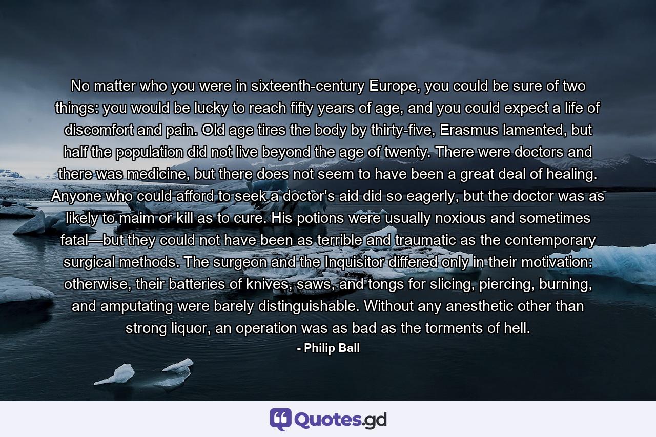 No matter who you were in sixteenth-century Europe, you could be sure of two things: you would be lucky to reach fifty years of age, and you could expect a life of discomfort and pain. Old age tires the body by thirty-five, Erasmus lamented, but half the population did not live beyond the age of twenty. There were doctors and there was medicine, but there does not seem to have been a great deal of healing. Anyone who could afford to seek a doctor's aid did so eagerly, but the doctor was as likely to maim or kill as to cure. His potions were usually noxious and sometimes fatal—but they could not have been as terrible and traumatic as the contemporary surgical methods. The surgeon and the Inquisitor differed only in their motivation: otherwise, their batteries of knives, saws, and tongs for slicing, piercing, burning, and amputating were barely distinguishable. Without any anesthetic other than strong liquor, an operation was as bad as the torments of hell. - Quote by Philip Ball