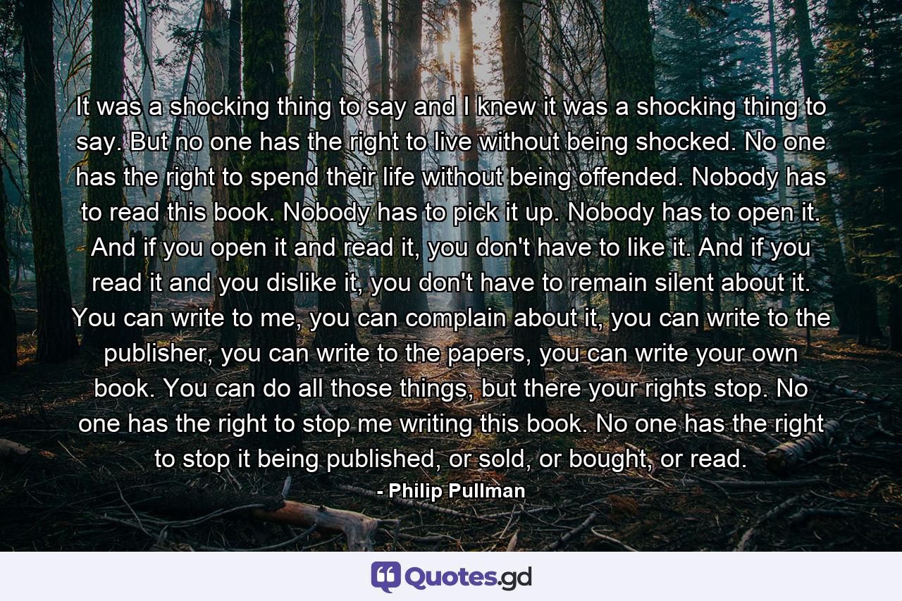 It was a shocking thing to say and I knew it was a shocking thing to say. But no one has the right to live without being shocked. No one has the right to spend their life without being offended. Nobody has to read this book. Nobody has to pick it up. Nobody has to open it. And if you open it and read it, you don't have to like it. And if you read it and you dislike it, you don't have to remain silent about it. You can write to me, you can complain about it, you can write to the publisher, you can write to the papers, you can write your own book. You can do all those things, but there your rights stop. No one has the right to stop me writing this book. No one has the right to stop it being published, or sold, or bought, or read. - Quote by Philip Pullman